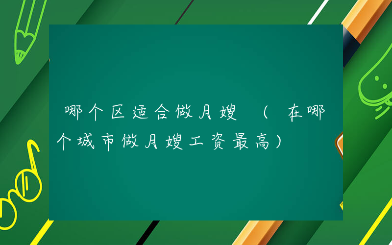 哪个区适合做月嫂 (在哪个城市做月嫂工资最高)